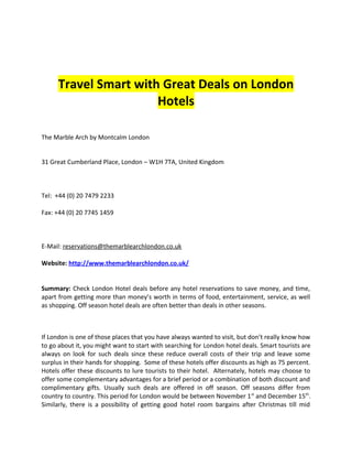 Travel Smart with Great Deals on London
                       Hotels

The Marble Arch by Montcalm London


31 Great Cumberland Place, London – W1H 7TA, United Kingdom



Tel: +44 (0) 20 7479 2233

Fax: +44 (0) 20 7745 1459



E-Mail: reservations@themarblearchlondon.co.uk

Website: http://www.themarblearchlondon.co.uk/


Summary: Check London Hotel deals before any hotel reservations to save money, and time,
apart from getting more than money’s worth in terms of food, entertainment, service, as well
as shopping. Off season hotel deals are often better than deals in other seasons.



If London is one of those places that you have always wanted to visit, but don’t really know how
to go about it, you might want to start with searching for London hotel deals. Smart tourists are
always on look for such deals since these reduce overall costs of their trip and leave some
surplus in their hands for shopping. Some of these hotels offer discounts as high as 75 percent.
Hotels offer these discounts to lure tourists to their hotel. Alternately, hotels may choose to
offer some complementary advantages for a brief period or a combination of both discount and
complimentary gifts. Usually such deals are offered in off season. Off seasons differ from
country to country. This period for London would be between November 1 st and December 15th.
Similarly, there is a possibility of getting good hotel room bargains after Christmas till mid
 