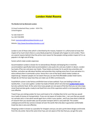 London Hotel Rooms

The Marble Arch by Montcalm London

31 Great Cumberland Place, London – W1H 7TA,
United Kingdom

Tel: 020 7258 0777
Fax: 020 7258 0999
Email: reservations@themarblearchlondon.co.uk
Website: http://www.themarblearchlondon.co.uk/



London is one of those cities which is cherished by the masses, however it is unfortunate to know that
inspect of so much charm there is a very bleak proportion of people who happen to visit London. There
are several reasons behind it but the prime most reason for few people visiting London inspect of it is so
popular is its high cost of living.

Factors which make London expensive

Accommodation-London is known for its extraordinary lifestyle and keeping this in mind the
accommodation specifically hotel accommodation is also quite chic and very modern in decors. London
has loads of five star and seven star hotels. These hotels are known for its world class amenities and
facilities. and when we talk about facilities and amenities then nothing come free of cost and when it is
extra ordinary then it commands a price. hence this is one of the factor which makes London an
expensive go. However people are not aware that you can also find affordable London hotel rooms.
People do not find out ways how they can make use of offers and discounts.

Food-British cuisine is also famous and British love to have seafood. If you are looking to dine out
lavishly then , it can cost a gallon. London has loads of hotels which not only have London hotel rooms
but also authentic food. At the same time many people are not aware of the fact that you can also enjoy
street food and also grab a ready to eat food from one of the superstore which is microwavable and very
cost effective

Travel-If you are visiting London for tours and travel or for a holiday then its for sure that you would
incur loads of money on transportation .If you are not aware of London then , I am sure that you would
ire a private cab or a taxi which would again burn a hole in your pocket , and if you have done a little bit
of research then you would make use the private transport which is very well laid. The London
underground and the bus service is known all over the world. Not only does it guarantee comfortable
travel but also is very cost effective.

Shopping-London is known as a paradise for shoppers and you can pick up the latest designs and brands
from the city center. But at the same time if you are not aware of the fact that you can get the same
 