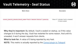 “
Vault Telemetry - Seal Status
Metric Name Description
consul_health_checks[check_name="Vault Sealed Status"].passing Value of 1 indicates Vault is unsealed;
0 means sealed.
Why they're important: By default, Vault is sealed on startup, so if this value
changes to 0 during the day, Vault has restarted for some reason. And until it's
unsealed, it won't answer requests from clients.
What to look for: A value of 0 being reported by any host.
NOTE: This metric is actually reported by the Consul plugin to Telegraf.
 