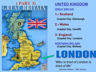 LONDON  “ Who is tired of London is tired of life”   (Samuel Johnson - 18th century)   UNITED KINGDOM GREAT BRITAIN 1.- Scotland   (Capital City: Edinburgh 2.- Wales (Capital City: Cardiff) 3: England: (Capital City: London) NORTHERN IRELAND (Capital City: Belfast) ( PART  I) 