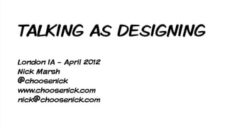 TALKING AS DESIGNING
London IA - April 2012
Nick Marsh
@choosenick
www.choosenick.com
nick@choosenick.com
 