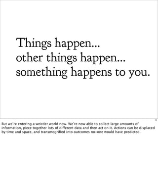 Things happen...
        other things happen...
        something happens to you.


                                                                                              10

But we’re entering a weirder world now. We’re now able to collect large amounts of
information, piece together lots of different data and then act on it. Actions can be displaced
by time and space, and transmogriﬁed into outcomes no-one would have predicted.
 