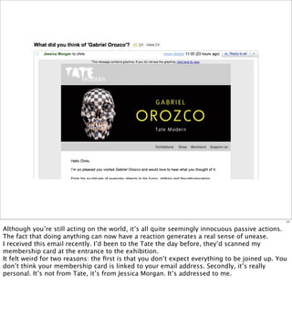 11

Although you’re still acting on the world, it’s all quite seemingly innocuous passive actions.
The fact that doing anything can now have a reaction generates a real sense of unease.
I received this email recently. I’d been to the Tate the day before, they’d scanned my
membership card at the entrance to the exhibition.
It felt weird for two reasons: the ﬁrst is that you don’t expect everything to be joined up. You
don’t think your membership card is linked to your email address. Secondly, it’s really
personal. It’s not from Tate, it’s from Jessica Morgan. It’s addressed to me.
 