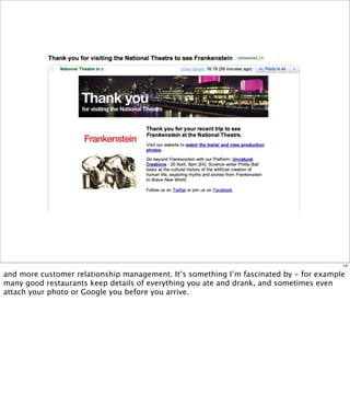 14

and more customer relationship management. It’s something I’m fascinated by - for example
many good restaurants keep details of everything you ate and drank, and sometimes even
attach your photo or Google you before you arrive.
 