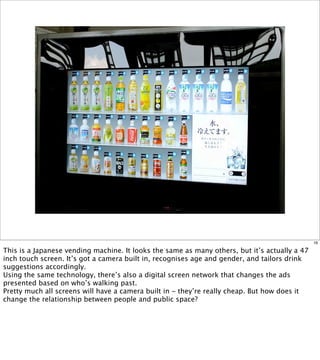 16

This is a Japanese vending machine. It looks the same as many others, but it’s actually a 47
inch touch screen. It’s got a camera built in, recognises age and gender, and tailors drink
suggestions accordingly.
Using the same technology, there’s also a digital screen network that changes the ads
presented based on who’s walking past.
Pretty much all screens will have a camera built in - they’re really cheap. But how does it
change the relationship between people and public space?
 