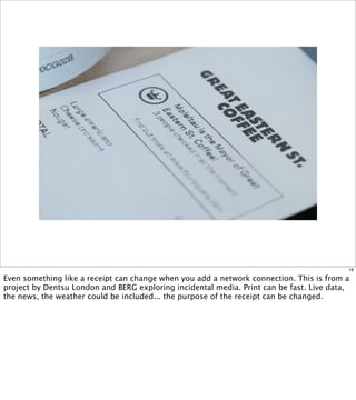 18

Even something like a receipt can change when you add a network connection. This is from a
project by Dentsu London and BERG exploring incidental media. Print can be fast. Live data,
the news, the weather could be included... the purpose of the receipt can be changed.
 