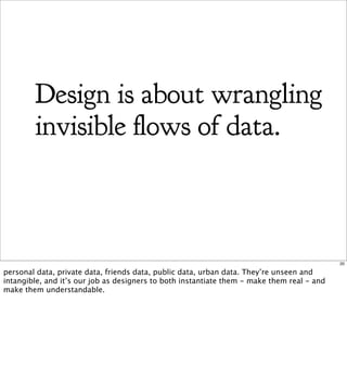 Design is about wrangling
        invisible ows of data.



                                                                                            20

personal data, private data, friends data, public data, urban data. They’re unseen and
intangible, and it’s our job as designers to both instantiate them - make them real - and
make them understandable.
 