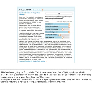23

This has been going on for a while. This is an extract from the ACORN database, which
classiﬁes every postcode in the UK. It’s used to make decisions on your credit, the advertising
that appears around you, the offers you’ll be given.
Was spun out of the Great Universal home shopping business - they also had their own home
delivery network, a vertically integrated business before it was cool.
 