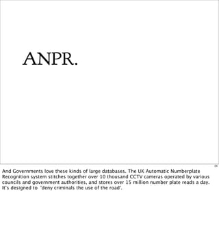 ANPR.




                                                                                            24

And Governments love these kinds of large databases. The UK Automatic Numberplate
Recognition system stitches together over 10 thousand CCTV cameras operated by various
councils and government authorities, and stores over 15 million number plate reads a day.
It’s designed to 'deny criminals the use of the road'.
 
