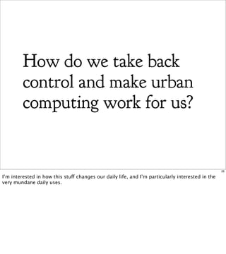 How do we take back
         control and make urban
         computing work for us?


                                                                                                  26

I’m interested in how this stuff changes our daily life, and I’m particularly interested in the
very mundane daily uses.
 