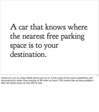 A car that knows where
        the nearest free parking
        space is to your
        destination.

                                                                                              27

I think of a car as a big mobile phone you sit in. It has many of the same capabilities and
characteristics (other than moving at 90 miles an hour). This seems like an easy problem -
after all nearly every car has GPS in now.
 