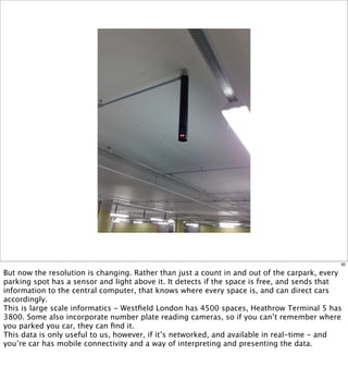 30

But now the resolution is changing. Rather than just a count in and out of the carpark, every
parking spot has a sensor and light above it. It detects if the space is free, and sends that
information to the central computer, that knows where every space is, and can direct cars
accordingly.
This is large scale informatics - Westﬁeld London has 4500 spaces, Heathrow Terminal 5 has
3800. Some also incorporate number plate reading cameras, so if you can’t remember where
you parked you car, they can ﬁnd it.
This data is only useful to us, however, if it’s networked, and available in real-time - and
you’re car has mobile connectivity and a way of interpreting and presenting the data.
 