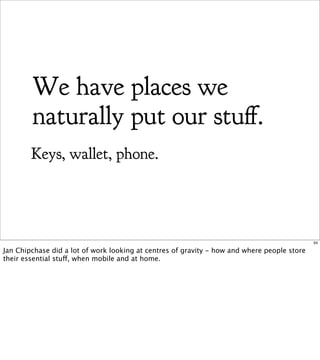 We have places we
        naturally put our stu .
        Keys, wallet, phone.




                                                                                             34

Jan Chipchase did a lot of work looking at centres of gravity - how and where people store
their essential stuff, when mobile and at home.
 