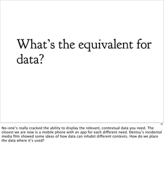 What’s the equivalent for
        data?



                                                                                            35

No-one’s really cracked the ability to display the relevant, contextual data you need. The
closest we are now is a mobile phone with an app for each different need. Dentsu’s incidental
media ﬁlm showed some ideas of how data can inhabit different contexts. How do we place
the data where it’s used?
 