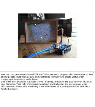 36

How can data pervade our home? EDF and Tinker created a project called Homesense to look
at how people could wrangle data and electronics themselves to create useful urban
computing interventions in the home.
One of the best examples is Russell Davies’ bikemap. It displays the availability of TfL bikes
near his home. That’s all. It’s hyperpersonalised, and it changes the way you use urban
infrastructure. What’s also interesting is the homeliness of it, and how it has to look like a
ﬁnished product.
 
