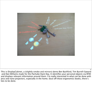 37

This is DisplayCabinet, a (slightly smoke and mirrors) demo Ben Bashford, Tim Burrell-Saward
 and Dan Williams made for the Pachube Hack Day. It identiﬁes your personal objects via RFID
and displays relevant information around them. I’m really interested in what can be done with
pico and nano projectors, especially in the home. Dust off those ergonomics books, there’s
lots to be done.
 