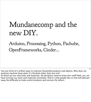 Mundanecomp and the
         new DIY.
        Arduino, Processing, Python, Pachube,
        OpenFrameworks, Cinder...


                                                                                               38

You can think of a million ways to improve household products and objects. Why does my
washing machine beep when it’s ﬁnished rather than text me?
So these are our new tools and materials. Do designers need to know this stuff? Well, yes, we
have to know our tools and materials intimately. And it’s only people like us that will abstract
away the difficulty to make useful products and services for others.
 