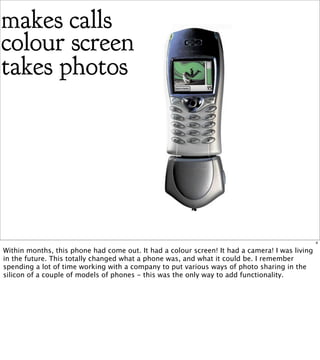 makes calls
colour screen
takes photos




                                                                                                4

Within months, this phone had come out. It had a colour screen! It had a camera! I was living
in the future. This totally changed what a phone was, and what it could be. I remember
spending a lot of time working with a company to put various ways of photo sharing in the
silicon of a couple of models of phones - this was the only way to add functionality.
 