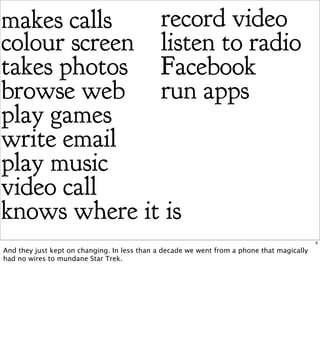 makes calls   record video
colour screen listen to radio
takes photos Facebook
browse web run apps
play games
write email
play music
video call
knows where it is
                                                                                            6

And they just kept on changing. In less than a decade we went from a phone that magically
had no wires to mundane Star Trek.
 