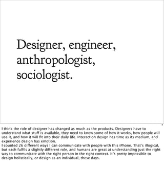 Designer, engineer,
         anthropologist,
         sociologist.


                                                                                                   8

I think the role of designer has changed as much as the products. Designers have to
understand what stuff is available, they need to know some of how it works, how people will
use it, and how it will ﬁt into their daily life. Interaction design has time as its medium, and
experience design has emotion.
I counted 26 different ways I can communicate with people with this iPhone. That’s illogical,
but each fulﬁls a slightly different role, and humans are great at understanding just the right
way to communicate with the right person in the right context. It’s pretty impossible to
design holistically, or design as an individual, these days.
 