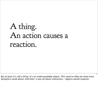 A thing.
         An action causes a
         reaction.


                                                                                                  9

But at least it’s still a thing. It’s an understandable object. This used to often be what most
designers cared about. And then, it was all about interaction - objects would respond.
 