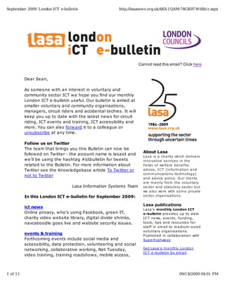 September 2009: London ICT e-bulletin                    http://lasanews.org.uk/4KS-1QAM-78GK9T W6B/cr.aspx




                                                                     Cannot read this email? Click here


          Dear Sean,

          As someone with an interest in voluntary and
          community sector ICT we hope you find our monthly
          London ICT e-bulletin useful. Our bulletin is aimed at
          smaller voluntary and community organisations,
          managers, circuit riders and accidental techies. It will
          keep you up to date with the latest news for circuit
          riding, ICT events and training, ICT accessibility and
          more. You can also forward it to a colleague or
          unsubscribe at any time.

          Follow us on Twitter
          The team that brings you this Bulletin can now be
                                                                       About Lasa
          followed on Twitter - the account name is lasaict and
                                                                       La sa is a cha rity which de live rs
          we'll be using the hashtag #ictbulletin for tweets           inno va tive se rvice s in the
          related to the Bulletin. For more information about          fie lds o f we lfa re be ne fits
          Twitter see the Knowledgebase article To Twitter or          a dvice , IC T (info rm a tio n a nd
                                                                       co m m unica tio ns te chno lo gy)
          not to Twitter
                                                                       a nd a dvice po licy. O ur clie nts
                                                                       a re m a inly fro m the vo lunta ry
                                 Lasa Information Systems Team         se cto r a nd sta tuto ry se cto r but
                                                                       we a lso wo rk with so m e priva te
          In this London ICT e-bulletin for September 2009:            se cto r o rga nisa tio ns.

                                                                       Lasa publications
          ict news
                                                                       La sa 's monthly London ICT
          Online privacy, who's using Facebook, green IT,              e-bulletin pro vide s up to da te
          charity video website library, digital divide shrinks,       IC T ne ws, e ve nts, funding,
          navcaboodle goes live and website security issues.           to o ls, tips a nd re so urce s fo r
                                                                       sta ff in sm a ll to m e dium -size d
                                                                       vo lunta ry o rga nisa tio ns.
          events & training                                            P ublishe d in co lla bo ra tio n with
          Forthcoming events include social media and                  Supe rhighwa ys
          accessibility, data protection, volunteering and social
          networking, collaborative working, Net Tuesday,              Ge t La sa 's m o nthly Lo ndo n
                                                                       IC T e -bulle tin by e m a il.
          video training, training roadshows, mobile access,



1 of 11                                                                                        09/18/2009 04:01 PM
 