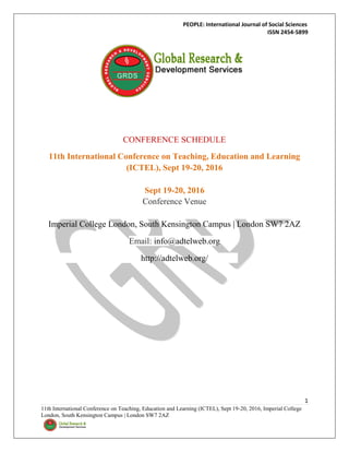 PEOPLE: International Journal of Social Sciences
ISSN 2454-5899
1
11th International Conference on Teaching, Education and Learning (ICTEL), Sept 19-20, 2016, Imperial College
London, South Kensington Campus | London SW7 2AZ
CONFERENCE SCHEDULE
11th International Conference on Teaching, Education and Learning
(ICTEL), Sept 19-20, 2016
Sept 19-20, 2016
Conference Venue
Imperial College London, South Kensington Campus | London SW7 2AZ
Email: info@adtelweb.org
http://adtelweb.org/
 