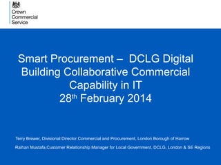 Smart Procurement – DCLG Digital
Building Collaborative Commercial
Capability in IT
28th
February 2014
Terry Brewer, Divisional Director Commercial and Procurement, London Borough of Harrow
Raihan Mustafa,Customer Relationship Manager for Local Government, DCLG, London & SE Regions
 