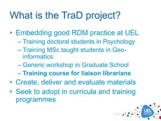 What is the TraD project?
• Embedding good RDM practice at UEL
– Training doctoral students in Psychology
– Training MSc t...