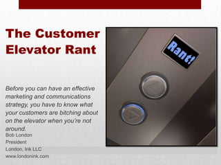 The Customer
Elevator Rant


Before you can have an effective
marketing and communications
strategy, you have to know what
your customers are bitching about
on the elevator when you’re not
around.
Bob London
President
London, Ink LLC
www.londonink.com
 