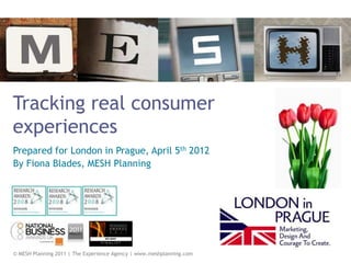 Tracking real consumer
experiences
Prepared for London in Prague, April 5th 2012
By Fiona Blades, MESH Planning




© MESH Planning 2011 | The Experience Agency | www.meshplanning.com
 