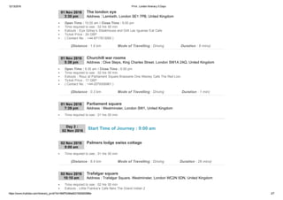 12/13/2016 Print : London Itinerary 5 Days
https://www.triphobo.com/itinerary_print/?id=584f7b384e8231920d00086e 2/7
01 Nov 2016
3:30 pm Address : Lambeth, London SE1 7PB, United Kingdom
The london eye
Open Time : 10:00 am I Close Time : 9:00 pm
Time required to see : 02 hrs 00 min
Eatouts : Eye Gillray’s Steakhouse and Grill Las Iguanas Eat Cafe
Ticket Price : 24 GBP
( Contact No. : +44­8717813000 )
(Distance : 1.6 km Mode of Travelling : Driving Duration : 8 mins)
01 Nov 2016
5:38 pm Address : Clive Steps, King Charles Street, London SW1A 2AQ, United Kingdom
Churchill war rooms
Open Time : 9:30 am I Close Time : 6:00 pm
Time required to see : 02 hrs 00 min
Eatouts : Rouz at Parliament Square Brasserie One Wesley Cafe The Red Lion
Ticket Price : 17 GBP
( Contact No. : +44­2079306961 )
(Distance : 0.3 km Mode of Travelling : Driving Duration : 1 min)
01 Nov 2016
7:39 pm Address : Westminster, London SW1, United Kingdom
Parliament square
Time required to see : 01 hrs 00 min
02 Nov 2016
9:00 am
Palmers lodge swiss cottage
Time required to see : 01 hrs 00 min
(Distance : 8.4 km Mode of Travelling : Driving Duration : 26 mins)
02 Nov 2016
10:10 am Address : Trafalgar Square, Westminster, London WC2N 5DN, United Kingdom
Trafalgar square
Time required to see : 02 hrs 00 min
Eatouts : Little Frankie’s Cafe Nero The Grand Indian 2
Day 2 : 
02 Nov 2016
Start Time of Journey : 9:00 am
 
