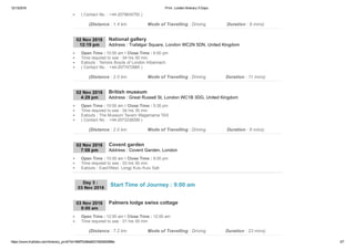 12/13/2016 Print : London Itinerary 5 Days
https://www.triphobo.com/itinerary_print/?id=584f7b384e8231920d00086e 3/7
( Contact No. : +44­2079834750 )
(Distance : 1.4 km Mode of Travelling : Driving Duration : 8 mins)
02 Nov 2016
12:19 pm Address : Trafalgar Square, London WC2N 5DN, United Kingdom
National gallery
Open Time : 10:00 am I Close Time : 6:00 pm
Time required to see : 04 hrs 00 min
Eatouts : Terroirs Boyds of London Albannach
( Contact No. : +44­2077472885 )
(Distance : 2.0 km Mode of Travelling : Driving Duration : 11 mins)
02 Nov 2016
4:29 pm Address : Great Russell St, London WC1B 3DG, United Kingdom
British museum
Open Time : 10:00 am I Close Time : 5:30 pm
Time required to see : 04 hrs 30 min
Eatouts : The Museum Tavern Wagamama TAS
( Contact No. : +44­2073238299 )
(Distance : 2.0 km Mode of Travelling : Driving Duration : 8 mins)
02 Nov 2016
7:08 pm Address : Covent Garden, London
Covent garden
Open Time : 10:00 am I Close Time : 8:00 pm
Time required to see : 03 hrs 00 min
Eatouts : East/West, Longji Kulu Kulu Salt
03 Nov 2016
9:00 am
Palmers lodge swiss cottage
Open Time : 12:00 am I Close Time : 12:00 am
Time required to see : 01 hrs 00 min
(Distance : 7.2 km Mode of Travelling : Driving Duration : 23 mins)
Day 3 : 
03 Nov 2016
Start Time of Journey : 9:00 am
 