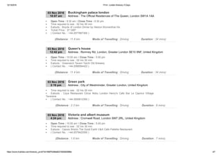 12/13/2016 Print : London Itinerary 5 Days
https://www.triphobo.com/itinerary_print/?id=584f7b384e8231920d00086e 4/7
03 Nov 2016
10:07 am Address : The Official Residences of The Queen, London SW1A 1AA
Buckingham palace london
Open Time : 9:30 am I Close Time : 6:30 pm
Time required to see : 02 hrs 00 min
Eatouts : Boyds of London Dinner by Heston Blumenthal Hix
Ticket Price : 37 GBP
( Contact No. : +44­2077667300 )
(Distance : 11.8 km Mode of Travelling : Driving Duration : 34 mins)
03 Nov 2016
12:42 pm Address : Romney Rd, London, Greater London SE10 9NF, United Kingdom
Queen's house
Open Time : 10:00 am I Close Time : 5:00 pm
Time required to see : 02 hrs 00 min
Eatouts : Greenwich Tavern Yacht Old Brewery
( Contact No. : +44­2088584422 )
(Distance : 11.4 km Mode of Travelling : Driving Duration : 34 mins)
03 Nov 2016
2:16 pm Address : City of Westminster, Greater London, United Kingdom
Green park
Time required to see : 02 hrs 00 min
Eatouts  :  Coya  Restaurant  Citrus  Nobu  London  Henry's  Cafe  Bar  Le  Caprice  Villiage
Taverena
( Contact No. : +44­3000612350 )
(Distance : 2.3 km Mode of Travelling : Driving Duration : 8 mins)
03 Nov 2016
4:24 pm Address : Cromwell Road, London SW7 2RL, United Kingdom
Victoria and albert museum
Open Time : 10:00 am I Close Time : 5:45 pm
Time required to see : 02 hrs 30 min
Eatouts : Cassis Bristro The Good Earth V&A Cafe Pallette Restaurant
( Contact No. : +44­2079422000 )
(Distance : 1.6 km Mode of Travelling : Driving Duration : 7 mins)
 