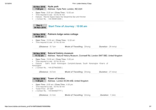 12/13/2016 Print : London Itinerary 5 Days
https://www.triphobo.com/itinerary_print/?id=584f7b384e8231920d00086e 5/7
03 Nov 2016
7:00 pm Address : Hyde Park, London, W2 2UH
Hyde park
Open Time : 5:00 am I Close Time : 12:00 am
Time required to see : 03 hrs 00 min
Eatouts : Racine Signor Sassi the Serpentine Bar and Kitchen
( Contact No. : +44­3000612000 )
04 Nov 2016
10:00 am
Palmers lodge swiss cottage
Open Time : 12:00 am I Close Time : 12:00 am
Time required to see : 01 hrs 00 min
(Distance : 8.7 km Mode of Travelling : Driving Duration : 28 mins)
04 Nov 2016
11:12 am Address : Natural History Museum, Cromwell Rd, London SW7 5BD, United Kingdom
Natural history museum
Open Time : 10:00 am I Close Time : 5:50 pm
Time required to see : 02 hrs 00 min
Eatouts  :  Gail’s  South  Kensington  ComptoirLibanais  South  Kensington  Khan’s  of
Kensington
( Contact No. : +44­2079425000 )
(Distance : 8.8 km Mode of Travelling : Driving Duration : 27 mins)
04 Nov 2016
1:39 pm Address : London EC3N 4AB, United Kingdom
Tower of london
Open Time : 9:00 am I Close Time : 4:30 pm
Time required to see : 03 hrs 00 min
Ticket Price : 25 GBP
( Contact No. : +44­8444827777 )
(Distance : 0.3 km Mode of Travelling : Driving Duration : 1 min)
Day 4 : 
04 Nov 2016
Start Time of Journey : 10:00 am
 