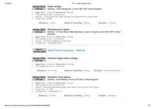 12/13/2016 Print : London Itinerary 5 Days
https://www.triphobo.com/itinerary_print/?id=584f7b384e8231920d00086e 6/7
04 Nov 2016
4:40 pm Address : Tower Bridge Rd, London SE1 2UP, United Kingdom
Tower bridge
Open Time : 10:00 am I Close Time : 5:30 pm
Time required to see : 01 hrs 00 min
Eatouts : Le Pont de la Tour Perkin Reveller The Brasserie at the Tower Hotel
Ticket Price : 9 GBP
(Distance : 3.0 km Mode of Travelling : Driving Duration : 12 mins)
04 Nov 2016
5:22 pm Address : 21 New Globe Walk, Bankside, London, Greater London SE1 9DT, United
Kingdom
Shakespeare's globe
Open Time : 10:00 am I Close Time : 6:00 pm
Time required to see : 04 hrs 00 min
Eatouts : The Swan TasPide Founders Arms
( Contact No. : +44­2079021400 )
Day 5 : 
05 Nov 2016
05 Nov 2016
8:05 am
Palmers lodge swiss cottage
Open Time : 12:00 am I Close Time : 12:00 am
Time required to see : 01 hrs 00 min
(Distance : 24.141 km Mode of Travelling : Driving Duration : 1 hours 9.68 mins)
05 Nov 2016
9:59 am Address : East Molesey, Surrey KT8 9AU, United Kingdom
Hampton court palace
Open Time : 10:00 am I Close Time : 4:30 pm
Time required to see : 03 hrs 00 min
Eatouts : Riverside Brasseries Square Olive Italian Zizzi's Crab & Trout Cocum
Ticket Price : 21 GBP
( Contact No. : +44­8444827777 )
(Distance : 21.6 km Mode of Travelling : Driving Duration : 48 mins)
Start Time of Journey : 8:05 am
 