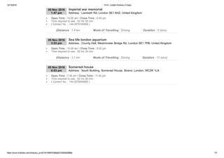 12/13/2016 Print : London Itinerary 5 Days
https://www.triphobo.com/itinerary_print/?id=584f7b384e8231920d00086e 7/7
05 Nov 2016
1:47 pm Address : Lambeth Rd, London SE1 6HZ, United Kingdom
Imperial war memorial
Open Time : 10:00 am I Close Time : 6:00 pm
Time required to see : 02 hrs 00 min
( Contact No. : +44­2074165000 )
(Distance : 1.4 km Mode of Travelling : Driving Duration : 5 mins)
05 Nov 2016
3:53 pm Address : County Hall, Westminster Bridge Rd, London SE1 7PB, United Kingdom
Sea life london aquarium
Open Time : 10:00 am I Close Time : 8:00 pm
Time required to see : 02 hrs 00 min
(Distance : 3.1 km Mode of Travelling : Driving Duration : 11 mins)
05 Nov 2016
6:03 pm Address : South Building, Somerset House, Strand, London, WC2R 1LA
Somerset house
Open Time : 7:30 am I Close Time : 11:00 pm
Time required to see : 02 hrs 00 min
( Contact No. : +44­2078454600 )
 
