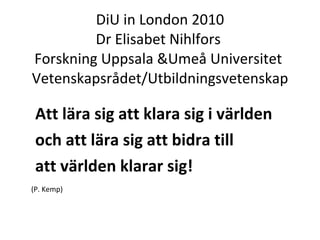 DiU in London 2010 Dr Elisabet Nihlfors  Forskning Uppsala &Umeå Universitet  Vetenskapsrådet/Utbildningsvetenskap ,[object Object],[object Object],[object Object],[object Object]