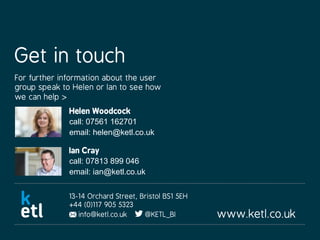www.ketl.co.uk
13-14 Orchard Street, Bristol BS1 5EH
+44 (0)117 905 5323
info@ketl.co.uk @KETL_BI
Get in touch
For further information about the user
group speak to Helen or Ian to see how
we can help >
Helen Woodcock
call: 07561 162701
email: helen@ketl.co.uk
Ian Cray
call: 07813 899 046
email: ian@ketl.co.uk
 
