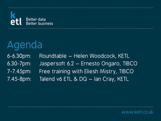 www.ketl.co.uk
Agenda
6-6.30pm: Roundtable – Helen Woodcock, KETL
6.30-7pm: Jaspersoft 6.2 – Ernesto Ongaro, TIBCO
7-7.45pm: Free training with Eliesh Mistry, TIBCO
7.45-8pm: Talend v6 ETL & DQ – Ian Cray, KETL
 