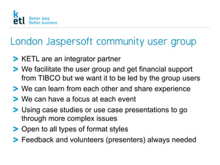 London Jaspersoft community user group
  KETL are an integrator partner
  We facilitate the user group and get financial support
from TIBCO but we want it to be led by the group users
  We can learn from each other and share experience
  We can have a focus at each event
  Using case studies or use case presentations to go
through more complex issues
  Open to all types of format styles
  Feedback and volunteers (presenters) always needed
 