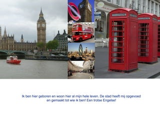 Ik ben hier geboren en woon hier al mijn hele leven. De stad heeft mij opgevoed
                 en gemaakt tot wie ik ben! Een trotse Engelse!
 