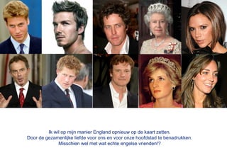 Ik wil op mijn manier England opnieuw op de kaart zetten.
Door de gezamenlijke liefde voor ons en voor onze hoofdstad te benadrukken.
              Misschien wel met wat echte engelse vrienden!?
 