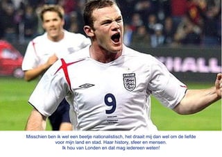 Misschien ben ik wel een beetje nationalistisch, het draait mij dan wel om de liefde
             voor mijn land en stad. Haar history, sfeer en mensen.
                 Ik hou van Londen en dat mag iedereen weten!
 