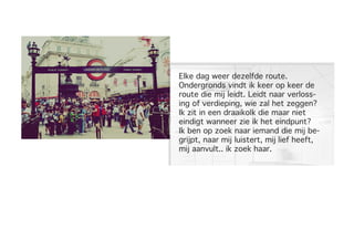 Elke dag weer dezelfde route.
Ondergronds vindt ik keer op keer de
route die mij leidt. Leidt naar verloss-
ing of verdieping, wie zal het zeggen?
Ik zit in een draaikolk die maar niet
eindigt wanneer zie ik het eindpunt?
Ik ben op zoek naar iemand die mij be-
grijpt, naar mij luistert, mij lief heeft,
mij aanvult.. ik zoek haar.
 