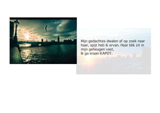 Mijn gedachtes dwalen af op zoek naar
haar, spijt heb ik ervan. Haar blik zit in
mijn geheugen vast,
Ik ga eraan KAPOT.
 