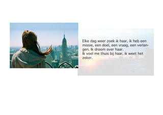 Elke dag weer zoek ik haar, ik heb een
missie, een doel, een vraag, een verlan-
gen. Ik droom over haar.
Ik voel me thuis bij haar, ik weet het
zeker.
 