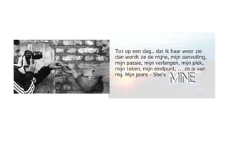 Tot op een dag.. dat ik haar weer zie
dan wordt ze de mijne, mijn aanvulling,
mijn passie, mijn verlangen, mijn plek,
mijn teken, mijn eindpunt, … ze is van

                       MINE
mij. Mijn jeans - She’s
 