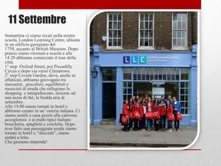 11 Settembre
Stamattina ci siamo recati nella nostra
scuola, London Learning Centre, ubicata
in un edificio georgiano del
1750, accanto al British Museum. Dopo
pranzo siamo ritornati a scuola e alle
14.20 abbiamo cominciato il tour della
città.
1° step Oxford Street, poi Piccadilly
Circus e dopo via verso Chinatown.
2° step Covent Garden, dove, anche se
affaticati, abbiamo girovagato tra
mercatini, giocolieri, equilibristi e
musicisti di strada che rallegrano lo
shopping e intiepidiscono, insieme ad
una tazza di thè, la fredda aria di
settembre.
Alle 19.00 siamo tornati in hotel e
abbiamo cenato in un‟ osteria italiana. Ci
siamo sentiti a casa grazie alla calorosa
accoglienza e ai piatti tipici italiani:
bruschetta, spaghetti e cotoletta. Dopo
aver fatto una passeggiata serale siamo
tornati in hotel e, “docciati”, siamo
andati a letto.
Che giornata stupenda!
 