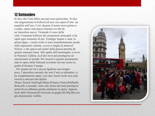 12 Settembre
Si dice che l‟arte abbia una parvenza particolare. Si dice
che magicamente la bellezza di una vera opera d‟arte sia
tangibile nell‟aria. Così, durante il nostro terzo giorno a
Londra, siamo stati piacevolmente avvolti da
un‟atmosfera nuova. Visitando il cuore della
città, l‟immensa bellezza dei monumenti principali ci ha
rapiti ogni momento di più. Trafalgar Square è stata la
prima tappa.: i nostri occhi si sono immediatamente posati
sulla imponente colonna su cui si staglia la statua di
Nelson e che spicca nel centro della piazza protetta da
quattro immensi leoni. Alle spalle dell‟ammiraglio si trova
la National Gallery, la d‟arte tra le più prestigiose ed
emozionanti al mondo. Per riuscire a gustare pienamente
tutte le opere della National avremmo dovuto essere in
grado di fermare il tempo.
 . Per quanto un‟ora e mezza fgalleria osse troppo
poca, l‟atmosfera surreale che solo l‟arte sa infondere, ci
ha completamente rapiti, così che i nostri occhi non sono
riusciti a staccarsi dai dipinti.
Monet, Renoir,VanGogh,Manet,Pissarro,Turner,Raffaello,
Botticelli, Leonardo sono solo alcuni dei tanti prestigiosi
artisti di cui abbiamo potuto ammirare le opere. Appena
fuori dalla National,all‟orizzonte la guglia del Big Ben era
già chiaramente visibile.
 